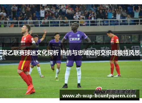 英乙联赛球迷文化探析 热情与忠诚如何交织成独特风景