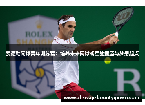 费德勒网球青年训练营：培养未来网球明星的摇篮与梦想起点