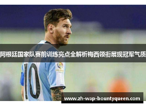 阿根廷国家队赛前训练亮点全解析梅西领衔展现冠军气质