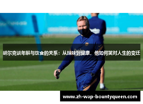 胡尔克谈年龄与饮食的关系：从辣味到健康，他如何笑对人生的变迁