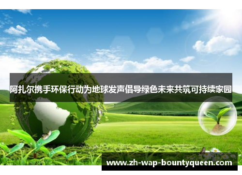 阿扎尔携手环保行动为地球发声倡导绿色未来共筑可持续家园