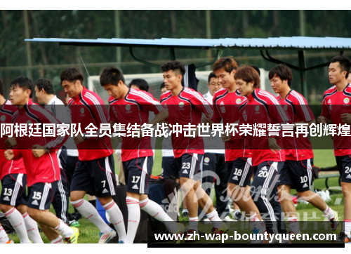 阿根廷国家队全员集结备战冲击世界杯荣耀誓言再创辉煌 阿根廷国家队全员集结备战冲击世界杯荣耀誓言再创辉煌