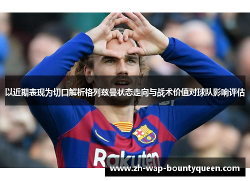 以近期表现为切口解析格列兹曼状态走向与战术价值对球队影响评估