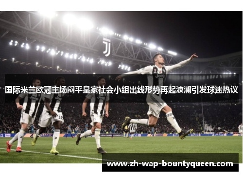 国际米兰欧冠主场闷平皇家社会小组出线形势再起波澜引发球迷热议 国际米兰欧冠主场闷平皇家社会小组出线形势再起波澜引发球迷热议