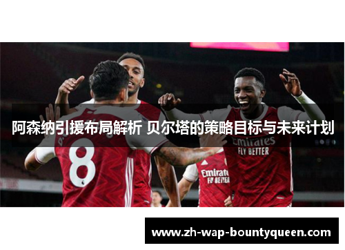 阿森纳引援布局解析 贝尔塔的策略目标与未来计划 阿森纳引援布局解析 贝尔塔的策略目标与未来计划