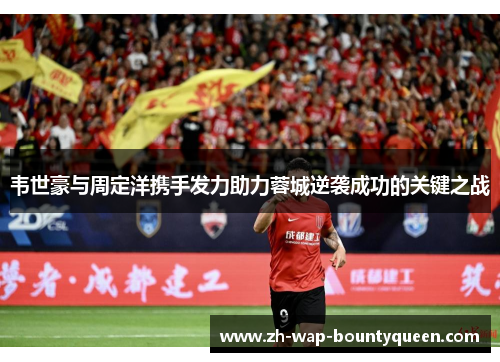 韦世豪与周定洋携手发力助力蓉城逆袭成功的关键之战